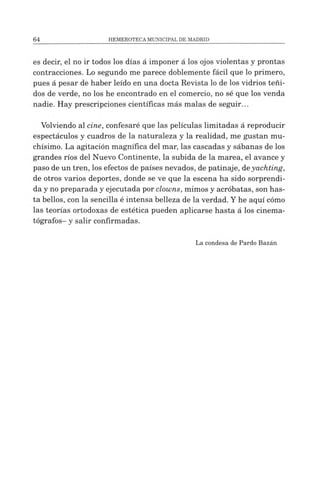 es decir, el no ir todos los días á imponer á los ojos violentas y prontas
contracciones. Lo segundo me parece doblemente fácil que lo primero,
pues á pesar de haber leído en una docta Revista lo de los vidrios teñi­
dos de verde, no los he encontrado en el comercio, no sé que los venda
nadie. Hay prescripciones científicas más malas de seguir...
Volviendo al cine, confesaré que las películas limitadas á reproducir
espectáculos y cuadros de la naturaleza y la realidad, me gustan mu­
chísimo. La agitación magnífica del mar, las cascadas y sábanas de los
grandes ríos del Nuevo Continente, la subida de la marea, el avance y
paso de un tren, los efectos de países nevados, de patinaje, deyachting,
de otros varios deportes, donde se ve que la escena ha sido sorprendi­
da y no preparada y ejecutada por clowns, mimos y acróbatas, son has­
ta bellos, con la sencilla é intensa belleza de la verdad. Yhe aquí cómo
las teorías ortodoxas de estética pueden aplicarse hasta á los cinema­
tógrafos- y salir confirmadas.
Lacondesa dePardo Bazán
 