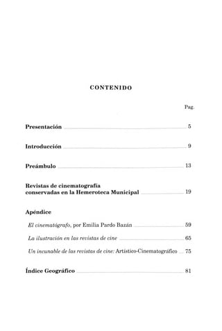 CONTENIDO
Pag.
Presentación ...........................................................................................5
Introducción 9
Preámbulo ..............................................................................................13
Revistas de cinematografía
conservadas en la Hemeroteca Municipal 19
Apéndice
El cinematógrafo, por Emilia Pardo Bazán 59
La ilustración en las revistas de cine ................................................65
Un incunable de las revistas de cine:Artístico-Cinematográfico...75
índice Geográfico 81
 