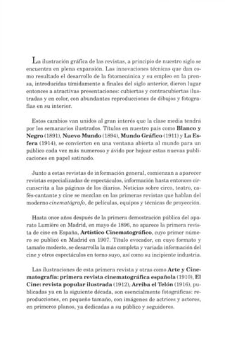 L a ilustración gráfica de las revistas, a principio de nuestro siglo se
encuentra en plena expansión. Las innovaciones técnicas que dan co­
mo resultado el desarrollo de la fotomecánica y su empleo en la pren­
sa, introducidas tímidamente a finales del siglo anterior, dieron lugar
entonces a atractivas presentaciones: cubiertas y contracubiertas ilus­
tradas y en color, con abundantes reproducciones de dibujos y fotogra­
fías en su interior.
Estos cambios van unidos al gran interés que la clase media tendrá
por los semanarios ilustrados. Títulos en nuestro país como Blanco y
Negro (1891), Nuevo Mundo (1894), Mundo Gráfico (1911) yLa Es­
fera (1914), se convierten en una ventana abierta al mundo para un
público cada vez más numeroso y ávido por hojear estas nuevas publi­
caciones en papel satinado.
Junto a estas revistas de información general, comienzan a aparecer
revistas especializadas de espectáculos, información hasta entonces cir­
cunscrita a las páginas de los diarios. Noticias sobre circo, teatro, ca­
fés-cantante y cine se mezclan en las primeras revistas que hablan del
moderno cinematógrafo, de películas, equipos y técnicas de proyección.
Hasta once años después de la primera demostración pública del apa­
rato Lumière en Madrid, en mayo de 1896, no aparece la primera revis­
ta de cine en España, Artístico Cinematográfico, cuyo primer núme­
ro se publicó en Madrid en 1907. Título evocador, en cuyo formato y
tamaño modesto, se desarrolla la más completayvariada información del
cine y otros espectáculos en torno suyo, así como su incipiente industria.
Las ilustraciones de esta primera revista y otras comoArte y Cine­
matografía: primera revista cinematográfica española (1910), El
Cine: revista popular ilustrada (1912), Arriba el Telón (1916), pu­
blicadas ya en la siguiente década, son esencialmente fotográficas: re­
producciones, en pequeño tamaño, con imágenes de actrices y actores,
en primeros planos, ya dedicadas a su público y seguidores.
 
