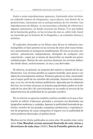 Junto a estas reproducciones aparecen, ilustrando estas revistas,
un reducido número de fotogramas, cuyos planos, aún dentro de su
primitivismo, contrastan con la actitud estática de los retratos. Las
reproducciones de dibujos, se circunscriben a diseños de cabeceras y
algunas caricaturas, en donde escasean las firmas. Y es que hablar
de la ilustración gráfica, en las revistas de cine es, sobre todo, hacer
un recorrido por la historia de la fotografía y su evolución técnica y
artística.
El esplendor alcanzado en los felices años 20 por la industria cine­
matográfica se hace patente en las revistas de estos años cuyos forma­
tos y presentación se enriquecen notablemente. El cine es en estos mo­
mentos -plenamente independiente, desligado de cualquier otro
espectáculo-, capaz por sí mismo de desarrollar un mundo con perso­
nalidad propia. Dentro de este universo destacan las revistas dedica­
das desde ahora, exclusivamente, al cine y sus derivados.
Se observa, en general, un aumento del número y tamaño de las pu­
blicaciones. Las revistas pierden su aspecto humilde, para pasar a ser
objeto de contemplación estética. Primeros planos en color, mostrándo­
nos el mejor perfil de las estrellas del celuloide, ilustran las cubiertas,
que, a su vez, sirven de reclamo publicitario. Apoyadas por la industria
del cine, las revistas alcanzan su máxima popularidad y poder en la dé­
cada de los años 20 y 30, convirtiéndose en un medio al servicio de los
departamentos de publicidad de los grandes estudios.
En su interior se aprecian también cambios notables en loque a ilus­
tración se refiere. Cabeceras, portadas y secciones son diseñadas con
tipografías modernas y cuidadas. Aparece la publicidad ilustrada de pe­
lículas: carteles de las grandes compañías productoras y reproduccio­
nes de programas de mano comparten el espacio con la publicidad de
otros productos destinados al público lector.
Muchos son los títulos publicados en estos años. Se pueden citar, entre
otros: Cine Mundial: revista mensual ilustrada de arte, letras y
diversiones de toda clase (1916?), Tras la Pantalla: galería de ar­
 