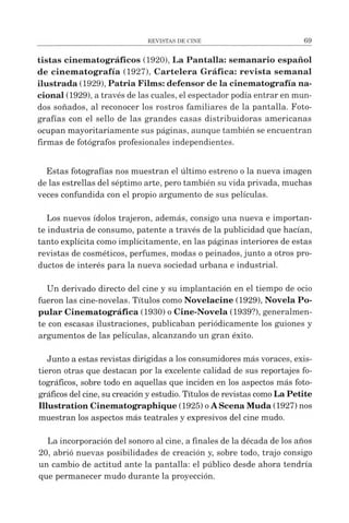 tistas cinem atográficos (1920), La Pantalla: semanario español
de cinem atografía (1927), Cartelera Gráfica: revista sem anal
ilustrada (1929), Patria Films: defensor de la cinematografía na­
cional (1929), a través delas cuales, el espectador podía entrar en mun­
dos soñados, al reconocer los rostros familiares de la pantalla. Foto­
grafías con el sello de las grandes casas distribuidoras americanas
ocupan mayoritariamente sus páginas, aunque también se encuentran
firmas de fotógrafos profesionales independientes.
Estas fotografías nos muestran el último estreno ola nueva imagen
de las estrellas del séptimo arte, pero también su vida privada, muchas
veces confundida con el propio argumento de sus películas.
Los nuevos ídolos trajeron, además, consigo una nueva e importan­
te industria de consumo, patente a través de la publicidad que hacían,
tanto explícita como implícitamente, en las páginas interiores de estas
revistas de cosméticos, perfumes, modas opeinados, junto a otros pro­
ductos de interés para la nueva sociedad urbana e industrial.
Un derivado directo del cine y su implantación en el tiempo de ocio
fueron las cine-novelas. Títulos como Novelacine (1929), Novela Po­
pular Cinematográfica (1930) o Cine-Novela (1939?), generalmen­
te con escasas ilustraciones, publicaban periódicamente los guiones y
argumentos de las películas, alcanzando un gran éxito.
Junto a estas revistas dirigidas a los consumidores más voraces, exis­
tieron otras que destacan por la excelente calidad de sus reportajes fo­
tográficos, sobre todo en aquellas que inciden en los aspectos más foto­
gráficos delcine, su creacióny estudio. Títulos de revistas comoLa Petite
Illustration Cinematographique (1925) oAScena Muda (1927) nos
muestran los aspectos más teatrales y expresivos del cine mudo.
La incorporación del sonoro al cine, a finales de la década de los años
20, abrió nuevas posibilidades de creación y, sobre todo, trajo consigo
un cambio de actitud ante la pantalla: el público desde ahora tendría
que permanecer mudo durante la proyección.
 