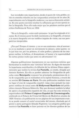 Las novedades más importantes, desde el punto de vista gráfico, es­
tán en estrecha relación con las vanguardias artísticas de los años 30,
especialmente con la fotografía moderna y su nueva dimensión artísti­
ca. En este punto conviene resaltar la influencia que el cine ejerció so­
bre la fotografía. Para ello nada mejor que las palabras escritas por el
crítico Guillermo de Torre en 1934:
“No es la fotografía -como suele pensarse- la que ha originado el ci­
nema. Es el cinema quien ha dado nacimiento a la fotografía, al menos
a la nueva fotografía con sus inéditos ángulos de visión, con sus pers­
pectivas inesperadas.
¿Por qué? Porque el cinema -y no en sus comienzos, sino al acercar­
se ya su madurez y poner en movimiento la cámara, antes quieta- es
lo que hizo ver, por vez primera, el valor gráfico y plástico de las imá­
genes sueltas, la belleza, el dramatismo, el humor o la superrealidad
de ciertosjirones reales que antes no advertíamos”.(1)
Algunas publicaciones incorporaron en sus secciones noticias que
destacaban la condición más “artística”del cine. Es digna de mención
la importante contribución a la difusión de los últimos filmes experi­
mentales que realizó la revista La Pantalla, ya citada, dirigida por
Antonio Barbero. En ella se pueden admirar las fotografías de pelí­
culas como M etrópolis o conocer las principales producciones de ci­
ne de vanguardia que se realizaban en la capital francesa, a través de
su sección El Cinema en París. En esta publicación también tiene
su lugar el cine de vanguardia español, valga como ejemplo las imá­
genes inéditas de cintas como Al Hollywood M adrileño del polifa­
cético cineasta Némesis Sobrevila. Hay que destacar también la labor
de apoyo a la producción española de cine, ya que fue esta revista la
organizadora del Primer Congreso Español de Cinematografía,
celebrado en el Palacio de Cristal del Retiro de Madrid en octubre de
1928. Gracias a la publicación en sus páginas de tan importante even­
to se puede conocer el cartel anunciador del mismo, diseñado por el
pintor y poeta portugués Almada Negreiros. La categoría gráfica que
mantuvo La Pantalla se hace patente en los diseños gráficos de las
 