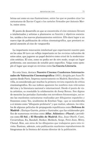 letras así como en sus ilustraciones, entre las que se pueden citar las
caricaturas de Xavier Cugat olos carteles firmados porAntonio Mer­
lo, entre otros.
El punto de desarrollo en que se encontraba el cine entonces llevará
a intelectuales y artistas a plantearse su función y objetivos esencia­
les, unidos a los nuevos planteamientos estéticos. Ello dará lugar a un
nuevo tipo de publicación de crítica cinematográfica, que prestará es­
pecial atención al cine de vanguardia
La importante renovación intelectual que experimentó nuestro país
en los años 30 tuvo un reflejo importante en las revistas culturales de
estos años, quejugaron un papel decisivo como crisol de la moderniza­
ción estética. El cine, como no podía ser de otro modo, ocupó un lugar
preferente, con secciones de notable peso específico. Valga como ejem­
plo el lugar que ocupó en revistas como La Gaceta Literaria.
En esta línea, destaca Nuestro Cinema: Cuadernos Internacio­
nales de Valoración Cinematográfica (1931), dirigida por Juan Pi­
queras desde París. Impresa sucesivamente en Madrid, Barcelona y Se­
villa, es considerada por muchos la primera revista española de crítica
cinematográfica. En sus índices aparecen los nombres más relevantes
del cine y la literatura nacional e internacional. Desde el punto de vis­
ta artístico, es reseñable la colaboración de Josep Renau. Son dignas
de mención las portadas ilustradas con novedosos fotomontajes, así co­
mo las excelentes caricaturas realizadas por dibujantes españoles y
franceses como: Yes, seudónimo de Esteban Vega -que se consideraba
a sí mismo como “dibujante proletario”y que realizó, además, los rótu­
los de algunas películas de propaganda republicana como Defensa de
Madrid-; Enrique Garrón, pintor e ilustrador, que fue colaborador grá­
fico de numerosas revistas como Alfar, Atlántico o Plural y periódi­
cos como El Sol, y El Heraldo de Madrid; Hoz, Jean Oberlé, Cami,
Covarrubias, Ex, Randall, Decker, Meldeck, Serge, Petit Jean, Mitry,
Chenal, Kim, son otros de los dibujantes que trabajaron para esta re­
vista. Ilustran, además, esta publicación excelentes reproducciones de
fotogramas de la fototeca del mismo director de la publicación.
 