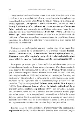 Otros muchos títulos salieron a la venta en estos años dentro de nues­
tras fronteras, ocupando todos ellos un lugar importante en el panora­
ma cultural de aquellos años: Cine Español: resum en m ensual ci­
nem atográfico, Cinegramas: revista sem anal, ambas de 1934 o
Arte y Cinematografía: primera revista cinem atográfica espa­
ñola, ya citada que continuó aún su dilatada existencia. Fuera de Es­
paña hay que citar la revista francesa Film Art (1933) y la holandesa
Film Liga (1934), ambas excelentes en cuanto a experimentación ar­
tística se refiere, con magníficas reproducciones de las últimas inves­
tigaciones de la fotografía artística y su aplicación al cine, dentro del
panorama internacional.
Dirigidas a los profesionales hay que resaltar estas otras, cuyas ilus­
traciones informan de los últimos inventos y avances técnicos: Experi­
mental Cinema (1930), La Technique Cinematografique (1930?),
Electrón: telegrafía, telefonía, radio electricidad, televisión, cine
sonoro (1934) oSparta: revista técnica de la cinematografía (1934).
La ruptura provocada por la Guerra Civil española tuvo su repercu­
sión en las publicaciones de contenido cinematográfico. La mayoría de
ellas dejaron de publicarse, tal fue el caso de Popular Film, dirigida
por el crítico anarquista Mateo Salazar, hasta abril de 1937. A su vez,
nuevas publicaciones nacieron en plena guerra con una función y un
destino muy distintos, bajo la influencia de la colectivización de las in­
dustrias cinematográficas por los sindicatos y organizaciones de iz­
quierdas. Valga como ejemplo el Boletín m ensual de Film Popular
(1938) oEspectáculos: órgano oficial de la federación local de la
industria de espectáculos públicos (1937) -con portada de J. Agua­
do-. Ambas se hacen eco del cine como arma de combate. En sus pági­
nas se hace una gran propaganda del cine soviético y de los documen­
tales de acción. Sus ilustraciones muestran interesantes imágenes de
las fachadas de las salas de cine de ciudades como Madrid y Barcelo­
na, algunas con monumentales carteles de gran expresividad.
En otra categoría podrían incluirse Cartelera: revista semanal de
espectáculos (1936) -publicada en la llamada zona nacional-, cuyas
 