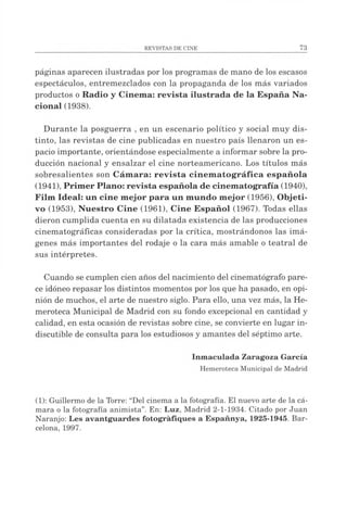 páginas aparecen ilustradas por los programas de mano de los escasos
espectáculos, entremezclados con la propaganda de los más variados
productos o Radio y Cinema: revista ilustrada de la España Na­
cional (1938).
Durante la posguerra , en un escenario político y social muy dis­
tinto, las revistas de cine publicadas en nuestro país llenaron un es­
pacio importante, orientándose especialmente a informar sobre la pro­
ducción nacional y ensalzar el cine norteamericano. Los títulos más
sobresalientes son Cámara: revista cinem atográfica española
(1941), Primer Plano: revista española de cinem atografía (1940),
Film Ideal: un cine mejor para un mundo mejor (1956), Objeti­
vo (1953), Nuestro Cine (1961), Cine Español (1967). Todas ellas
dieron cumplida cuenta en su dilatada existencia de las producciones
cinematográficas consideradas por la crítica, mostrándonos las imá­
genes más importantes del rodaje o la cara más amable o teatral de
sus intérpretes.
Cuando se cumplen cien años del nacimiento del cinematógrafo pare­
ce idóneo repasar los distintos momentos por los que ha pasado, en opi­
nión de muchos, el arte de nuestro siglo. Para ello, una vez más, la He­
meroteca Municipal de Madrid con su fondo excepcional en cantidad y
calidad, en esta ocasión de revistas sobre cine, se convierte en lugar in­
discutible de consulta para los estudiosos y amantes del séptimo arte.
Inmaculada Zaragoza García
Hemeroteca Municipal deMadrid
(1): Guillermo de la Torre: “Del cinema a la fotografía. El nuevo arte de la cá­
mara o la fotografía animista”. En: Luz, Madrid 2-1-1934. Citado por Juan
Naranjo: Les avantguardes fotogràfiques a Españnya, 1925-1945. Bar­
celona, 1997.
 