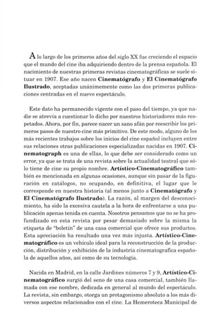 A lo largo de los primeros años del siglo XXfue creciendo el espacio
que el mundo del cine iba adquiriendo dentro de la prensa española. El
nacimiento de nuestras primeras revistas cinematográficas se suele si­
tuar en 1907. Ese año nacen Cinematógrafo y El Cinematógrafo
Ilustrado, aceptadas unánimemente como las dos primeras publica­
ciones centradas en el nuevo espectáculo.
Este dato ha permanecido vigente con el paso del tiempo, ya que na­
die se atrevía a cuestionar lo dicho por nuestros historiadores más res­
petados. Ahora, por fin, parece nacer un sano afán por reescribir los pri­
meros pasos de nuestro cine más primitivo. De este modo, alguno de los
más recientes trabajos sobre los inicios del cine español incluyen entre
sus relaciones otras publicaciones especializadas nacidas en 1907. Ci­
nem atograph es una de ellas, lo que debe ser considerado como un
error, ya que se trata de una revista sobre la actualidad teatral que só­
lo tiene de cine su propio nombre. Artístico-Cinematográfico tam­
bién es mencionada en algunas ocasiones, aunque sin pasar de la figu­
ración en catálogos, no ocupando, en definitiva, el lugar que le
corresponde en nuestra historia (al menos junto a Cinematógrafo y
El Cinem atógrafo Ilustrado). La razón, al margen del desconoci­
miento, ha sido la excesiva cautela a la hora de enfrentarse a una pu­
blicación apenas tenida en cuenta. Nosotros pensamos que no se ha pro­
fundizado en esta revista por pesar demasiado sobre la misma la
etiqueta de “boletín”de una casa comercial que ofrece sus productos.
Esta apreciación ha resultado una vez más injusta. Artístico-Cine­
matográfico es un vehículo ideal para la reconstrucción de la produc­
ción, distribución y exhibición de la industria cinematográfica españo­
la de aquellos años, así como de su tecnología.
Nacida en Madrid, en la calle Jardines números 7y 9, Artístico-Ci­
nem atográfico surgió del seno de una casa comercial, también lla­
mada con ese nombre, dedicada en general al mundo del espectáculo.
La revista, sin embargo, otorga un protagonismo absoluto a los más di­
versos aspectos relacionados con el cine. La Hemeroteca Municipal de
 