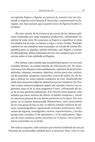 tos agentes llegara a figurar un pionero de nuestro cine tan des­
tacado y singular comoAntonio P. Tramullas, representante en Za­
ragoza, nos hace pensar que se puede tratar de figuras locales re­
levantes.
—En otra sección de la revista se da cuenta de las últimas pelí­
culas realizadas por cada compañía productora, señalándose los
metros de cada cinta. En ocasiones se llegará a especificar si estas
novedades son en color, en blanco y negro oestán viradas. También
contiene en sus números más avanzados un listado de títulos dis­
ponibles para su alquiler, metros incluidos, que llegará a constar
de 403 películas. Estas relaciones son las más antiguas que se con­
servan sobre el cine exhibido en España.
—Por último, cabe señalar que la publicidad aporta, en sus más
variadas formas, un caudal enorme de información útil. Se anun­
cian cosas tan dispares como productoras, aparatos de proyección,
películas, cámaras, reostatos, objetivos, aceites para cine, extinto­
res de incendios, lámparas, manivelas, cruces de malta, etc. Se lle­
gan a ofrecer en venta salones completos de cine, detallando del
modo más minucioso todos los elementos que los componen (2). Gra­
cias a estos anuncios podemos seguir, por ejemplo, rastros tan su-
gerentes como el de la casa aragonesa Coyne, informando del pa­
so de su cine parlante ambulante. Ala vista de estas páginas, cabe
señalar que estos intentos de ofrecer al público imágenes y sonido
en sincronía gozaron de una fuerte presencia en la época. Por otra
parte, en la sección denominada Nomenclátor, claro antecedente
de los cine-guías de hoy en día, se ofrecen amplias nóminas de téc­
nicos cinematográficos; apareciendo reunidos productores, fabri­
cantes de órganos, escenógrafos, sastres, representantes, y los dos
grupos más nutridos, el de operadores y el de explicadores. Algu­
nos de estos nombres serán esenciales en el futuro, otros perma­
necen encerrados en el olvido.
Por todo lo expuesto, cabe concluir que estamos hablando de una pu­
blicación de incalculable utilidad para el presente. Este valor es aún
 