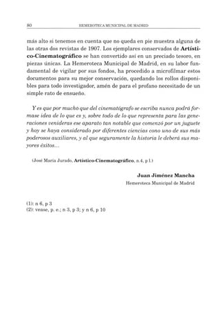 más alto si tenemos en cuenta que no queda en pie muestra alguna de
las otras dos revistas de 1907. Los ejemplares conservados de Artísti-
co-Cinematográfico se han convertido así en un preciado tesoro, en
piezas únicas. La Hemeroteca Municipal de Madrid, en su labor fun­
damental de vigilar por sus fondos, ha procedido a microfilmar estos
documentos para su mejor conservación, quedando los rollos disponi­
bles para todo investigador, amén de para el profano necesitado de un
simple rato de ensueño.
Y esquepor mucho que del cinematógrafo seescriba nuncapodrá for­
mase idea de lo que es y, sobre todo de lo que representa para las gene­
raciones venideras ese aparato tan notable que comenzópor unjuguete
y hoy se haya considerado por diferentes ciencias cono uno de sus más
poderosos auxiliares, y al que seguramente la historia le deberá sus ma­
yores éxitos...
(José MaríaJurado, Artístico-Cinematográfico, n.4, p1.)
Juan Jiménez Mancha
HemerotecaMunicipal de Madrid
(1) :n 6, p 3
(2) :vease, p. e.; n 3, p 3; y n 6, p 10
 