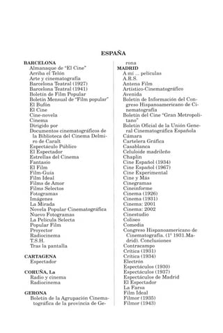 ESPAÑA
BARCELONA
Almanaque de “El Cine”
Arriba el Telón
Arte y cinematografía
Barcelona Teatral (1927)
Barcelona Teatral (1941)
Boletín de Film Popular
Boletín Mensual de “Film popular”
El Bufón
El Cine
Cine-novela
Cinema
Dirigido por
Documentos cinematográficos de
la Biblioteca del Cinema Delmi-
ro de Caralt
Espectáculo Público
El Espectador
Estrellas del Cinema
Fantasio
El Film
Film-Guía
Film Ideal
Films deAmor
Films Selectos
Fotogramas
Imágenes
La Mirada
Novela Popular Cinematográfica
Nuevo Fotogramas
La Película Selecta
Popular Film
Proyector
Radiocinema
T.S.H.
Tras la pantalla
CARTAGENA
Espectador
CORUÑA, La
Radio y cinema
Radiocinema
GERONA
Boletín de la Agrupación Cinema­
tográfica de la provincia de Ge­
rona
MADRID
A mí ... películas
A.R.S.
Antena Film
Artístico-Cinematográfico
Avenida
Boletín de Información del Con­
greso Hispanoamericano de Ci­
nematografía
Boletín del Cine “Gran Metropoli­
tano”
Boletín Oficial de la Unión Gene­
ral Cinematográfica Española
Cámara
Cartelera Gráfica
Casablanca
Celuloide madrileño
Chaplin
Cine Español(1934)
Cine Español (1967)
Cine Experimental
Cine y Más
Cinegramas
Cineinforme
Cinema (1926)
Cinema (1931)
Cinema: 2001
Cinema: 2002
Cinestudio
Coliseo
Comedia
Congreso Hispanoamericano de
Cinematografía. (ls 1931.Ma­
drid). Conclusiones
Contracampo
Crítica (1931)
Crítica (1934)
Electrón
Espectáculos (1930)
Espectáculos (1937)
Espectáculos de Madrid
El Espectador
La Farsa
Film Ideal
Filmor (1935)
Filmor (1943)
 