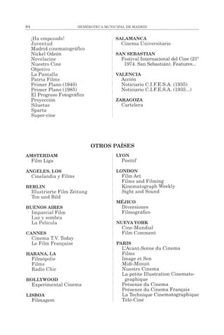 84 HEMEROTECAMUNICIPAL DE MADRID
¡Ha empezado!
Juventud
Madrid cinematográfico
Nickel Odeón
Novelacine
Nuestro Cine
Objetivo
La Pantalla
Patria Films
Primer Plano (1940)
Primer Plano (1985)
El Progreso Fotográfico
Proyección
Siluetas
Sparta
Super-cine
SALAMANCA
Cinema Universitario
SAN SEBASTIAN
Festival Internacional del Cine (21a
1974. San Sebastián). Features...
VALENCIA
Acción
Noticiario C.I.F.E.S.A. (1935)
Noticiario C.I.F.E.S.A. (1935...)
ZARAGOZA
Cartelera
OTROS
AMSTERDAM
Film Liga
ANGELES, LOS
Cinelandia y Films
BERLIN
Illustrierte Film Zeitung
Ton und Bild
BUENOS AIRES
Imparcial Film
Luz y sombra
La Película
CANNES
Cinema T.V. Today
Le Film Française
HABANA, LA
Filmópolis
Films
Radio Chic
HOLLYWOOD
Experimental Cinema
LISBOA
Filmagem
PAÍSES
LYON
Positif
LONDON
Film Art
Films and Filming
Kinematograph Weekly
Sight and Sound
MÉJICO
Diversiones
Filmográfico
NUEVAYORK
Cine-Mundial
Film Comment
PARIS
L’Avant-Scène du Cinema
Films
Image et Son
Midi-Minuit
Nuestro Cinema
La petite Illustration Cinémato­
graphique
Présence du Cinema
Présence du Cinema Français
La Technique Cinématographique
Télé-Ciné
 