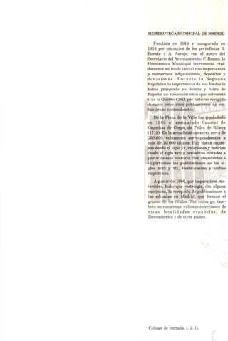 HEMEROTECA MUNICIPAL DE MADRID
Fundada en 1916 e inaugurada en
1918 por iniciativa de los periodistas R.
Fuente y A. Asenjo, con el apoyo del
Secretario delAyuntamiento, F. Ruano, la
Hemeroteca Municipal incrementó rápi­
damente su fondo inicial con importantes
y numerosas adquisiciones, depósitos y
donaciones. Durante la Segunda
República la importancia de sus fondos le
había granjeado ya dentro y fuera de
España un reconocimiento que acrecentó
tras la Guerra Civil, por haberse recogido
durante estos años publicaciones de am­
bas zonas contendientes.
De la Plaza de la Villa fue trasladada
en 1983 al restaurado Cuartel de
Guardias de Corps, de Pedro de Ribera
(1715). En la actualidad conserva cercade
200.000 volúmenes correspondientes a
más de 20.000 títulos. Hay obras impre­
sas desde el siglo xv, relaciones y noticias
desde el siglo xvn y periódicos editados a
partir de esta centuria. Son abundantes e
importantes las publicaciones de los si­
glos xvui y xix, Restauración y ambas
Repúblicas.
A partir de 1966, por imperativos ma­
teriales, hubo que restringir, con alguna
excepción, la recepción de publicaciones a
las editadas en Madrid, que forman el
grueso de los títulos. Sin embargo, tam­
bién se conservan valiosas colecciones de
otras localidades españolas, de
Iberoamérica y de otros países.
Collage de portada: I. Z. G.
 