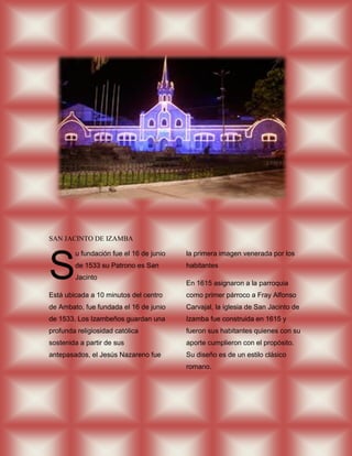 SAN JACINTO DE IZAMBA




S
        u fundación fue el 16 de junio   la primera imagen venerada por los
        de 1533 su Patrono es San        habitantes
        Jacinto
                                         En 1615 asignaron a la parroquia
Está ubicada a 10 minutos del centro     como primer párroco a Fray Alfonso
de Ambato, fue fundada el 16 de junio    Carvajal, la iglesia de San Jacinto de
de 1533, Los Izambeños guardan una       Izamba fue construida en 1615 y
profunda religiosidad católica           fueron sus habitantes quienes con su
sostenida a partir de sus                aporte cumplieron con el propósito.
antepasados, el Jesús Nazareno fue       Su diseño es de un estilo clásico
                                         romano.
 