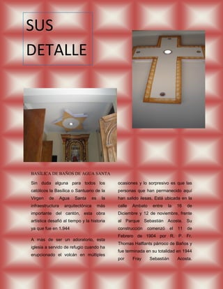 SUS
DETALLE
S




BASÍLICA DE BAÑOS DE AGUA SANTA

Sin duda alguna para todos los                 ocasiones y lo sorpresivo es que las
católicos la Basílica o Santuario de la        personas que han permanecido aquí
Virgen   de       Agua   Santa      es    la   han salido ilesas, Está ubicada en la
infraestructura    arquitectónica        más   calle   Ambato    entre   la      16   de
importante del cantón, esta obra               Diciembre y 12 de noviembre, frente
artística desafió al tiempo y la historia      al Parque Sebastián Acosta. Su
ya que fue en 1.944                            construcción   comenzó       el   11   de
                                               Febrero de 1904 por R. P. Fr.
A más de ser un adoratorio, esta
                                               Thomas Halflants párroco de Baños y
iglesia a servido de refugio cuando ha
                                               fue terminada en su totalidad en 1944
erupcionado el volcán en múltiples
                                               por     Fray     Sebastián        Acosta.
 