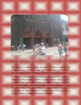 Está dividida en 3 naves, es de estilo semi-gótico, su forma es rectangular con
grandes columnas y con arcos ojivales. Toda la decoración y los lienzos que
adornan las paredes fueron trabajados por el Imbabureño Fray Enrique Mideros.

En el interior de la Basílica se puede observar una colección de murales que
describen los milagros locales, atribuidos a la Virgen de Agua Santa. Cuando la
pequeña población acababa de fundarse por los padres dominicanos, una humilde
choza servía de iglesia. Una noche el sacristán vio que la imagen de la Virgen
María abandonaba la choza acompañada de dos ángeles viniendo a descansar al
pie del chorro de agua. El padre y los habitantes de la ciudad de Baños se
reunieron y pidieron a la Virgen que manifieste su voluntad.
 