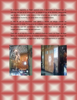 En la noche siguiente, la Virgen apareció ante el sacerdote y le declaró que su
voluntad era que se le construyera un templo al pie de la chorrera, asegurando
que la señora de los cielos, curaría a los enfermos que se bañen en aquellas
aguas al tener mucha fe y se verían libres de sus enfermedades.

A más de ser un adoratorio, esta iglesia a servido de refugio cuando ha
erupcionado el volcán Tungurahua en múltiples ocasiones y lo sorpresivo es que
las personas que han permanecido aquí han salido ilesas, es por ello que la
imagen permanece dentro de este santuario.

Cada año en el mes de octubre se celebra la fiesta en honor a la Virgen de Agua
Santa. Es visitada por cientos de turistas nacionales y extranjeros que llegan en
busca de paz espiritual, de algún favor de la virgen o simplemente por devoción.
 