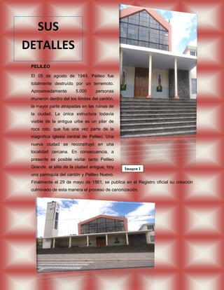SUS
DETALLES
 PELILEO

 El 05 de agosto de 1949, Pelileo fue
 totalmente destruído por un terremoto.
 Aproximadamente        5.000     personas
 murieron dentro del los límites del cantón,
 la mayor parte atrapadas en las ruinas de
 la ciudad. La única estructura todavía
 visible de la antigua urbe es un pilar de
 roca roto, que fue una vez parte de la
 magnífica iglesia central de Pelileo. Una
 nueva ciudad se reconstruyó en una
 localidad cercana. En consecuencia, a
 presente es posible visitar tanto Pelileo
 Grande, el sitio de la ciudad antigua, hoy    Imagen 1
 una parroquia del cantón y Pelileo Nuevo.
 Finalmente el 29 de mayo de 1861, se publica en el Registro oficial su creación
 culminado de esta manera el proceso de canonización.
 