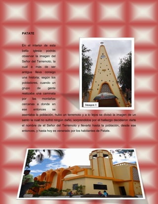 PATATE


En el interior de esta
bella       iglesia     podrás
observar la imagen del
Señor del Terremoto, la
cual    a     más      de   ser
antigua      lleva     consigo
una historia; según los
pobladores, cuando un
grupo           de       gente
realizaba una caminata
por       las         montañas
cercanas a donde en                          Imagen 1
ese         entonces        se
asentaba la población, hubo un terremoto y a lo lejos se divisó la imagen de un
santo la cual no sufrió ningún daño, sorprendidos por el hallazgo decidieron darle
el nombre de el Señor del Terremoto y llevarlo hasta la población, desde ese
entonces, y hasta hoy es venerado por los habitantes de Patate.
 