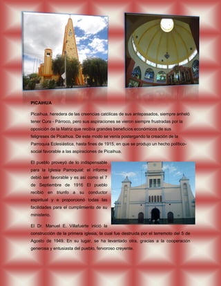 PICAIHUA

Picaihua, heredera de las creencias católicas de sus antepasados, siempre anheló
tener Cura - Párroco, pero sus aspiraciones se vieron siempre frustradas por la
oposición de la Matriz que recibía grandes beneficios económicos de sus
feligreses de Picaihua. De este modo se venía postergando la creación de la
Parroquia Eclesiástica, hasta fines de 1915, en que se produjo un hecho político-
social favorable a las aspiraciones de Picaihua.

El pueblo proveyó de lo indispensable
para la Iglesia Parroquial; el informe
debió ser favorable y es así como el 7
de Septiembre de 1916 El pueblo
recibió en triunfo a su conductor
espiritual y e proporcionó todas las
facilidades para el cumplimiento de su
ministerio.

El Dr. Manuel E. Villafuerte inició la
construcción de la primera iglesia, la cual fue destruida por el terremoto del 5 de
Agosto de 1949. En su lugar, se ha levantado otra, gracias a la cooperación
generosa y entusiasta del pueblo, fervoroso creyente.
 
