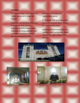 TOTORAS

Su fundación fue el 12 de febrero de   El templo y el Convento son
1956su patrona es La Virgen del        relativamente nuevos.
Tránsito
                                       En el año de 1996 se bendijo el techo
Religiosas. Las Hermanas Misioneras    que fue una donación del Sr. Alcalde
Franciscanas de la Juventud,           Dr. Luis Fernando Torres.
fundación del Padre Fausto Trávez,
                                       Actualmente la Parroquia tienen sus
comienzan su trabajo pastoral, como
                                       caseríos: Huachi La Dolorosa, Huachi
ayudantes del párroco a partir del
                                       Totoras, San José y el Barrio de la
mes de julio del año de 1987.
                                       Libertad.
 