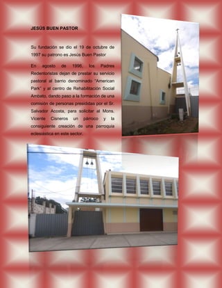 JESÚS BUEN PASTOR



Su fundación se dio el 19 de octubre de
1997 su patrono es Jesús Buen Pastor

En    agosto    de    1996,      los     Padres
Redentoristas dejan de prestar su servicio
pastoral al barrio denominado “American
Park” y al centro de Rehabilitación Social
Ambato, dando paso a la formación de una
comisión de personas presididas por el Sr.
Salvador Acosta, para solicitar al Mons.
Vicente   Cisneros    un       párroco    y   la
consiguiente creación de una parroquia
eclesiástica en este sector.
 