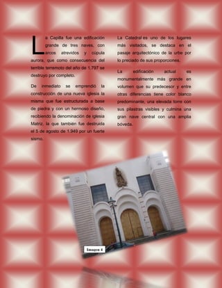 L
         a Capilla fue una edificación       La Catedral es uno de los lugares
         grande de tres naves, con           más visitados, se destaca en el
         arcos   atrevidos   y     cúpula    pasaje arquitectónico de la urbe por
aurora, que como consecuencia del            lo preciado de sus proporciones.
terrible terremoto del año de 1.797 se
                                             La        edificación   actual     es
destruyo por completo.
                                             monumentalmente más grande en
De   inmediato     se    emprendió      la   volumen que su predecesor y entre
construcción de una nueva iglesia la         otras diferencias tiene color blanco
misma que fue estructurada a base            predominante, una elevada torre con
de piedra y con un hermoso diseño,           sus pilastras visibles y culmina una
recibiendo la denominación de iglesia        gran nave central con una amplia
Matriz, la que también fue destruida         bóveda.
el 5 de agosto de 1.949 por un fuerte
sismo.




                                 Imagen 4
 