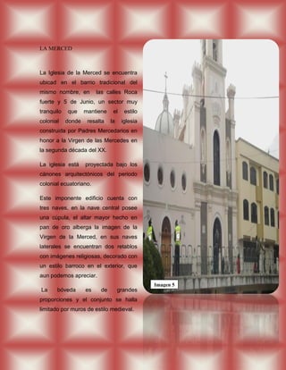 LA MERCED



La Iglesia de la Merced se encuentra
ubicad en el barrio tradicional del
mismo nombre, en         las calles Roca
fuerte y 5 de Junio, un sector muy
tranquilo   que     mantiene    el    estilo
colonial    donde    resalta   la    iglesia
construida por Padres Mercedarios en
honor a la Virgen de las Mercedes en
la segunda década del XX.

La iglesia está     proyectada bajo los
cánones arquitectónicos del periodo
colonial ecuatoriano.

Este imponente edificio cuenta con
tres naves, en la nave central posee
una cúpula, el altar mayor hecho en
pan de oro alberga la imagen de la
Virgen de la Merced, en sus naves
laterales se encuentran dos retablos
con imágenes religiosas, decorado con
un estilo barroco en el exterior, que
aun podemos apreciar.
                                               Imagen 5
La     bóveda       es    de        grandes
proporciones y el conjunto se halla
limitado por muros de estilo medieval.
 