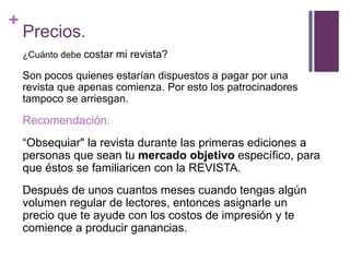 +
    Precios.
    ¿Cuánto debe costar mi revista?

    Son pocos quienes estarían dispuestos a pagar por una
    revista que apenas comienza. Por esto los patrocinadores
    tampoco se arriesgan.

    Recomendación:
    “Obsequiar" la revista durante las primeras ediciones a
    personas que sean tu mercado objetivo específico, para
    que éstos se familiaricen con la REVISTA.
    Después de unos cuantos meses cuando tengas algún
    volumen regular de lectores, entonces asignarle un
    precio que te ayude con los costos de impresión y te
    comience a producir ganancias.
 