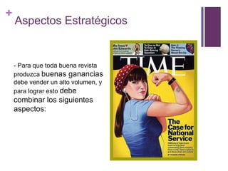 +
    Aspectos Estratégicos


    - Para que toda buena revista
    produzca buenas ganancias
    debe vender un alto volumen, y
    para lograr esto debe
    combinar los siguientes
    aspectos:
 