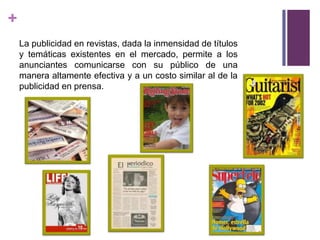 +
    La publicidad en revistas, dada la inmensidad de títulos
    y temáticas existentes en el mercado, permite a los
    anunciantes comunicarse con su público de una
    manera altamente efectiva y a un costo similar al de la
    publicidad en prensa.
 