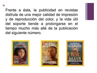 +
    Frente a ésta, la publicidad en revistas
    disfruta de una mejor calidad de impresión
    y de reproducción del color, y la vida útil
    del soporte tiende a prolongarse en el
    tiempo mucho más allá de la publicación
    del siguiente número.
 