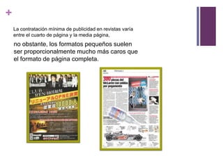 +
    La contratación mínima de publicidad en revistas varía
    entre el cuarto de página y la media página,
    no obstante, los formatos pequeños suelen
    ser proporcionalmente mucho más caros que
    el formato de página completa.
 