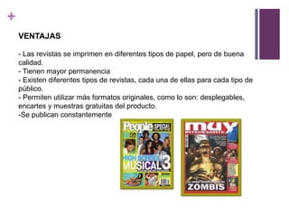 +
    VENTAJAS

    - Las revistas se imprimen en diferentes tipos de papel, pero de buena
    calidad.
    - Tienen mayor permanencia
    - Existen diferentes tipos de revistas, cada una de ellas para cada tipo de
    público.
    - Permiten utilizar más formatos originales, como lo son: desplegables,
    encartes y muestras gratuitas del producto.
    -Se publican constantemente
 