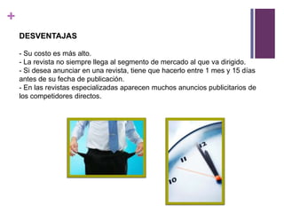 +
    DESVENTAJAS

    - Su costo es más alto.
    - La revista no siempre llega al segmento de mercado al que va dirigido.
    - Si desea anunciar en una revista, tiene que hacerlo entre 1 mes y 15 días
    antes de su fecha de publicación.
    - En las revistas especializadas aparecen muchos anuncios publicitarios de
    los competidores directos.
 