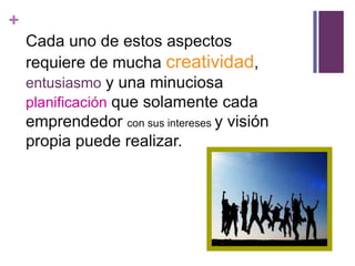 +
    Cada uno de estos aspectos
    requiere de mucha creatividad,
    entusiasmo y una minuciosa
    planificación que solamente cada
    emprendedor con sus intereses y visión
    propia puede realizar.
 