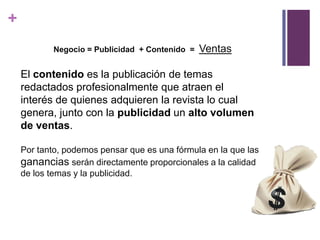 +
           Negocio = Publicidad + Contenido =   Ventas

    El contenido es la publicación de temas
    redactados profesionalmente que atraen el
    interés de quienes adquieren la revista lo cual
    genera, junto con la publicidad un alto volumen
    de ventas.

    Por tanto, podemos pensar que es una fórmula en la que las
    ganancias serán directamente proporcionales a la calidad
    de los temas y la publicidad.
 