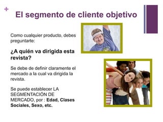 +
      El segmento de cliente objetivo

    Como cualquier producto, debes
    preguntarte:

    ¿A quién va dirigida esta
    revista?
    Se debe de definir claramente el
    mercado a la cual va dirigida la
    revista.

    Se puede establecer LA
    SEGMENTACIÓN DE
    MERCADO, por : Edad, Clases
    Sociales, Sexo, etc.
 