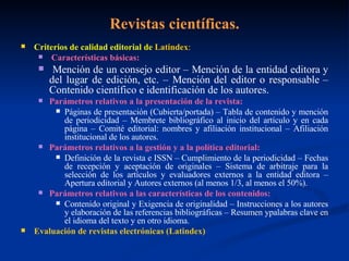 Revistas científicas. Criterios de calidad editorial de  Latindex : Características básicas: Mención de un consejo editor – Mención de la entidad editora y del lugar de edición, etc. – Mención del editor o responsable – Contenido científico e identificación de los autores. Parámetros relativos a la presentación de la revista: Páginas de presentación (Cubierta/portada) – Tabla de contenido y mención de periodicidad – Membrete bibliográfico al inicio del artículo y en cada página – Comité editorial: nombres y afiliación institucional – Afiliación institucional de los autores. Parámetros relativos a la gestión y a la política editorial: Definición de la revista e ISSN – Cumplimiento de la periodicidad – Fechas de recepción y aceptación de originales – Sistema de arbitraje para la selección de los artículos y evaluadores externos a la entidad editora – Apertura editorial y Autores externos (al menos 1/3, al menos el 50%). Parámetros relativos a las características de los contenidos: Contenido original y Exigencia de originalidad – Instrucciones a los autores y elaboración de las referencias bibliográficas – Resumen ypalabras clave en el idioma del texto y en otro idioma. Evaluación de revistas electrónicas (Latindex) 