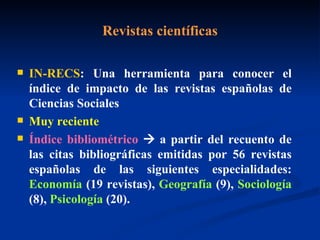 Revistas científicas IN-RECS : Una herramienta para conocer el índice de impacto de las revistas españolas de Ciencias Sociales Muy reciente Índice bibliométrico     a partir del recuento de las citas bibliográficas emitidas por 56 revistas españolas de las siguientes especialidades:  Economía  (19 revistas),  Geografía  (9),  Sociología  (8),  Psicología  (20).  