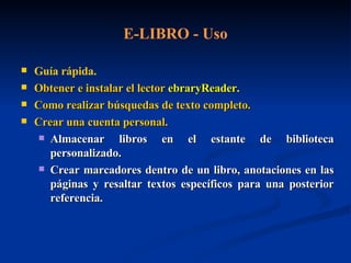 E-LIBRO - Uso Guía rápida. Obtener e instalar el lector  ebraryReader . Como realizar búsquedas de texto completo.   Crear una cuenta personal. Almacenar libros en el estante de biblioteca personalizado. Crear marcadores dentro de un libro, anotaciones en las páginas y resaltar textos específicos para una posterior referencia.   