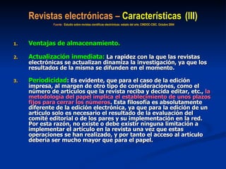 Revistas electrónicas –  Características   (III)   Fuente:  Estudio sobre revistas científicas electrónicas: estado del arte. CINDOC-CSIC. Octubre 2004   Ventajas de almacenamiento. Actualización inmediata:  La rapidez con la que las revistas electrónicas se actualizan dinamiza la investigación, ya que los resultados de la misma se difunden en el momento.  Periodicidad : Es evidente, que para el caso de la edición impresa, al margen de otro tipo de consideraciones, como el número de artículos que la revista reciba y decida editar, etc.,  la metodología del papel implica el establecimiento de unos plazos fijos para cerrar los números . Esta filosofía es absolutamente diferente de la edición electrónica, ya que para la edición de un artículo solo es necesario el resultado de la evaluación del comité editorial o de los pares y su implementación en la red. Por esta razón, no existe o debe existir ninguna limitación a implementar el artículo en la revista una vez que estas operaciones se han realizado, y por tanto el acceso al artículo debería ser mucho mayor que para el papel. 