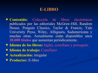 E-LIBRO Contenido:   Colección de libros electrónicos  publicados por las editoriales McGraw-Hill, Random House, Penguin Classics, Taylor & Francis, Yale University Press, Wiley, Alfaguara, Sudamericana y muchas otras. Actualmente están disponibles unos  20.000 títulos  que aumentan periódicamente. Idioma de los libros:   Inglés, castellano y portugués. Idioma de trabajo:   Castellano Actualización:  irregular  Productor:  E-libro 