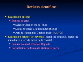 Revistas científicas Evaluación autores Índices de citas Science Citation Index (SCI) Social Sciences Citation Index (SSCI) Arts & Humanities Citation Index (ARHCI) Evaluación títulos de revistas  ( factor de impacto, factor de inmediatez y la vida media de la revista) Science Journal Citation Reports  Social Sciences Journal Citation Reports 