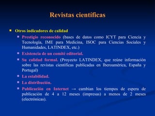 Revistas científicas Otros indicadores de calidad Prestigio reconocido  (bases de datos como ICYT para Ciencia y Tecnología, IME para Medicina, ISOC para Ciencias Sociales y Humanidades, LATINDEX, etc.) Existencia de un comité editorial. Su calidad formal.  (Proyecto LATINDEX, que reúne información sobre las revistas científicas publicadas en Iberoamérica, España y Portugal) La estabilidad. La distribución. Publicación en Internet  -> cambian los tiempos de espera de publicación de 4 a 12 meses (impresas) a menos de 2 meses (electrónicas). 