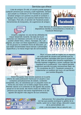 Servicios que ofrece:
Lista de amigos: En ella, el usuario puede agregara
cualquierpersona que conozca y esté registrada, siempre
que acepte su invitación.21 En Facebook se pueden
localizaramigos con quienes se perdió el contacto o
agregarotros nuevos con quienes intercambiarfotos o
mensajes. Para ello, el servidorde Facebook posee
herramientas de búsqueda y de sugerencia de amigos.
Chat: Servicio de mensajería instantánea en
dispositivos móviles y computadores a través de
Facebook Messenger.
Grupos y páginas: Es una de las utilidades de
mayor desarrollo reciente. Se trata de reunir
personas con intereses comunes. En los grupos se
pueden añadir fotos, vídeos, mensajes, etc. Las
páginas, se crean con fines específicos y a diferencia
de los grupos no contienen foros de discusión, ya
que están encaminadas hacia marcas o personajes
específicos y no hacia ningún tipo de convocatoria.
Muro: el muro (wall en inglés) es un espacio
en cada perfil de usuario que permite que los
amigos escriban mensajes para que el usuario los
vea. Sólo es visible para usuarios registrados.
Permite ingresar imágenes y poner cualquier tipo de
logotipos en tu publicación. Una mejora llamada
supermuro permite incrustar animaciones flash, etc.
En noviembre de 2011, Facebook comenzó a
implementar un sustituto del muro, el cual llevará
por nombre Biografía.
Botón me gusta: Esta función aparece en la parte
inferior de cada publicación hecha por el usuario o sus
contactos (actualizaciones de estado, contenido
compartido, etc), se caracteriza por un pequeño ícono en
forma de una mano con el dedo pulgar hacia arriba.
Permite valorar si el contenido es del agrado del usuario
actual en la red social, del mismo modo se notifica a la
persona que expuso ese tema originalmente si es del
agrado del alguien más (alguno de sus contactos).
Aplicaciones: Son pequeñas aplicaciones
con las que puedes averiguar tu galleta de la
suerte, quien es tu mejor amigo, descubrir cosas
de tu personalidad, etc.
JOSE LUIS ESCOBAR TREJO GRUPO 203
 
