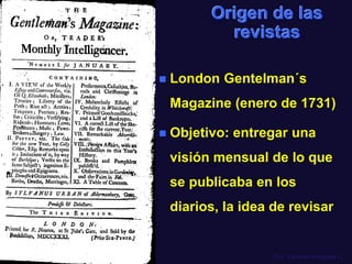 Prof. Eduardo Arriagada C.
Origen de las
revistas
 London Gentelman´s
Magazine (enero de 1731)
 Objetivo: entregar una
visión mensual de lo que
se publicaba en los
diarios, la idea de revisar
 