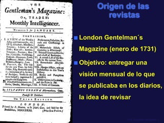Prof. Eduardo Arriagada C.
Origen de las
revistas
■  London Gentelman´s
Magazine (enero de 1731)
■  Objetivo: entregar una
visión mensual de lo que
se publicaba en los diarios,
la idea de revisar
 