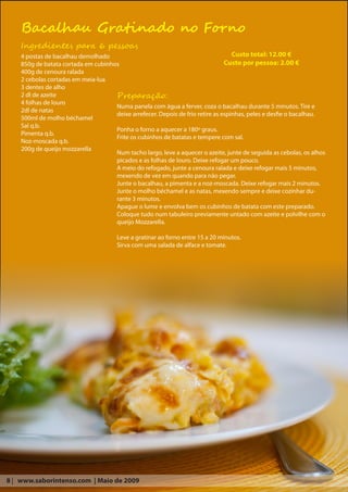 Bacalhau Gratinado no Forno
    Ingredientes para 6 pessoas
    4 postas de bacalhau demolhado                                                 Custo total: 12.00 €
    850g de batata cortada em cubinhos                                          Custo por pessoa: 2.00 €
    400g de cenoura ralada
    2 cebolas cortadas em meia-lua
    3 dentes de alho
    2 dl de azeite                   Preparação:
    4 folhas de louro
                                     Numa panela com água a ferver, coza o bacalhau durante 5 minutos. Tire e
    2dl de natas
                                     deixe arrefecer. Depois de frio retire as espinhas, peles e desfie o bacalhau.
    500ml de molho béchamel
    Sal q.b.
                                     Ponha o forno a aquecer a 180º graus.
    Pimenta q.b.
                                     Frite os cubinhos de batatas e tempere com sal.
    Noz-moscada q.b.
    200g de queijo mozzarella
                                     Num tacho largo, leve a aquecer o azeite, junte de seguida as cebolas, os alhos
                                     picados e as folhas de louro. Deixe refogar um pouco.
                                     A meio do refogado, junte a cenoura ralada e deixe refogar mais 5 minutos,
                                     mexendo de vez em quando para não pegar.
                                     Junte o bacalhau, a pimenta e a noz-moscada. Deixe refogar mais 2 minutos.
                                     Junte o molho béchamel e as natas, mexendo sempre e deixe cozinhar du-
                                     rante 3 minutos.
                                     Apague o lume e envolva bem os cubinhos de batata com este preparado.
                                     Coloque tudo num tabuleiro previamente untado com azeite e polvilhe com o
                                     queijo Mozzarella.

                                       Leve a gratinar ao forno entre 15 a 20 minutos.
                                       Sirva com uma salada de alface e tomate.




8 | www.saborintenso.com | Maio de 2009
 