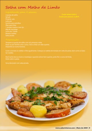 Solha com Molho de Limão
Ingredientes para 4 pessoas
4 postas de solha                                                            Custo total: 8,00 €
Sal q.b.                                                                  Custo por pessoa: 2,00 €
Pimenta q.b.
Leite q.b.
Farinha para polvilhar
Óleo para fritar
1 tomate maduro mas rijo
60g de manteiga
Sumo de 1 limão
Batatas cozidas
Salsa picada

Preparação:
Tempere as postas de solha com sal, pimenta e leite.
Passe-as por farinha uma a uma, e leve a fritar em óleo quente.
Disponha-as numa travessa.

Corte o tomate às rodelas e frite igualmente. Coloque as rodelas de tomate em volta do peixe, bem como as bata-
tas cozidas.

Num tacho leve ao lume a manteiga e quando estiver bem quente, junte-lhe o sumo de limão.
Deite sobre o peixe.

Sirva decorado com salsa picada.




                                                                     www.saborintenso.com | Maio de 2009 | 9
 