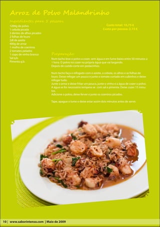 Arroz de Polvo Malandrinho
    Ingredientes para 5 pessoas
    1200g de polvo                                                          Custo total: 10,75 €
    1 cebola picada                                                       Custo por pessoa: 2,15 €
    2 dentes de alhos picados
    2 folhas de louro
    2dl de azeite
    400g de arroz
    1 molho de coentros
    2 tomates pelados
    1 copo de vinho branco      Preparação:
    Sal q.b.                    Num tacho leve o polvo a cozer, sem água e em lume baixo entre 50 minutos a
    Pimenta q.b.                1 hora. O polvo irá cozer na própria água que vai largando.
                                Depois de cozido corte em pedacinhos.

                                Num tacho faça o refogado com o azeite, a cebola, os alhos e as folhas de
                                louro. Deixe refogar um pouco e junte o tomate cortado em cubinhos e deixe
                                refogar tudo.
                                Junte o arroz e deixe fritar um pouco, junte o vinho e a água de cozer o polvo.
                                A água se for necessário tempera-se com sal e pimenta. Deixe cozer 15 minu-
                                tos.
                                Adicione o polvo, deixe ferver e junte os coentros picados.

                                Tape, apague o lume e deixe estar assim dois minutos antes de servir.




10 | www.saborintenso.com | Maio de 2009
 