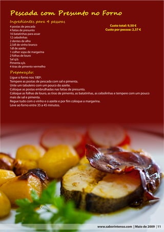 Pescada com Presunto no Forno
Ingredientes para 4 pessoas
4 postas de pescada                                                    Custo total: 9,50 €
4 fatias de presunto                                                Custo por pessoa: 2,37 €
16 batatinhas para assar
12 cebolinhas
2 dentes de alho
2,5dl de vinho branco
1dl de azeite
1 colher sopa de margarina
2 folhas de louro
Sal q.b.
Pimenta q.b.
4 tiras de pimento vermelho
Preparação:
Ligue o forno nos 180º.
Tempere as postas de pescada com sal e pimenta.
Unte um tabuleiro com um pouco do azeite.
Coloque as postas embrulhadas nas fatias de presunto.
Coloque as folhas de louro, as tiras de pimento, as batatinhas, as cebolinhas e tempere com um pouco
mais de sal e pimenta.
Regue tudo com o vinho e o azeite e por fim coloque a margarina.
Leve ao forno entre 35 a 45 minutos.




                                                              www.saborintenso.com | Maio de 2009 | 11
 